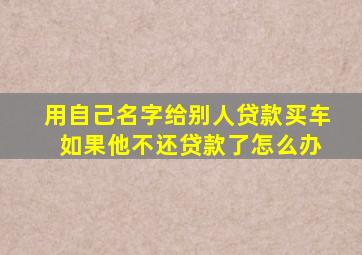 用自己名字给别人贷款买车 如果他不还贷款了怎么办